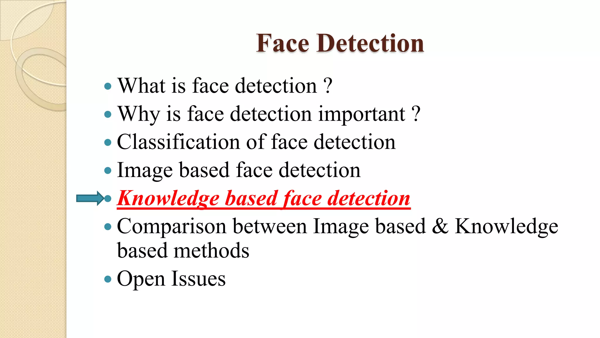 Face Detection
 What is face detection ?
 Why is face detection important ?
 Classification of face detection
 Image based face detection
 Knowledge based face detection
 Comparison between Image based & Knowledge
based methods
 Open Issues
 