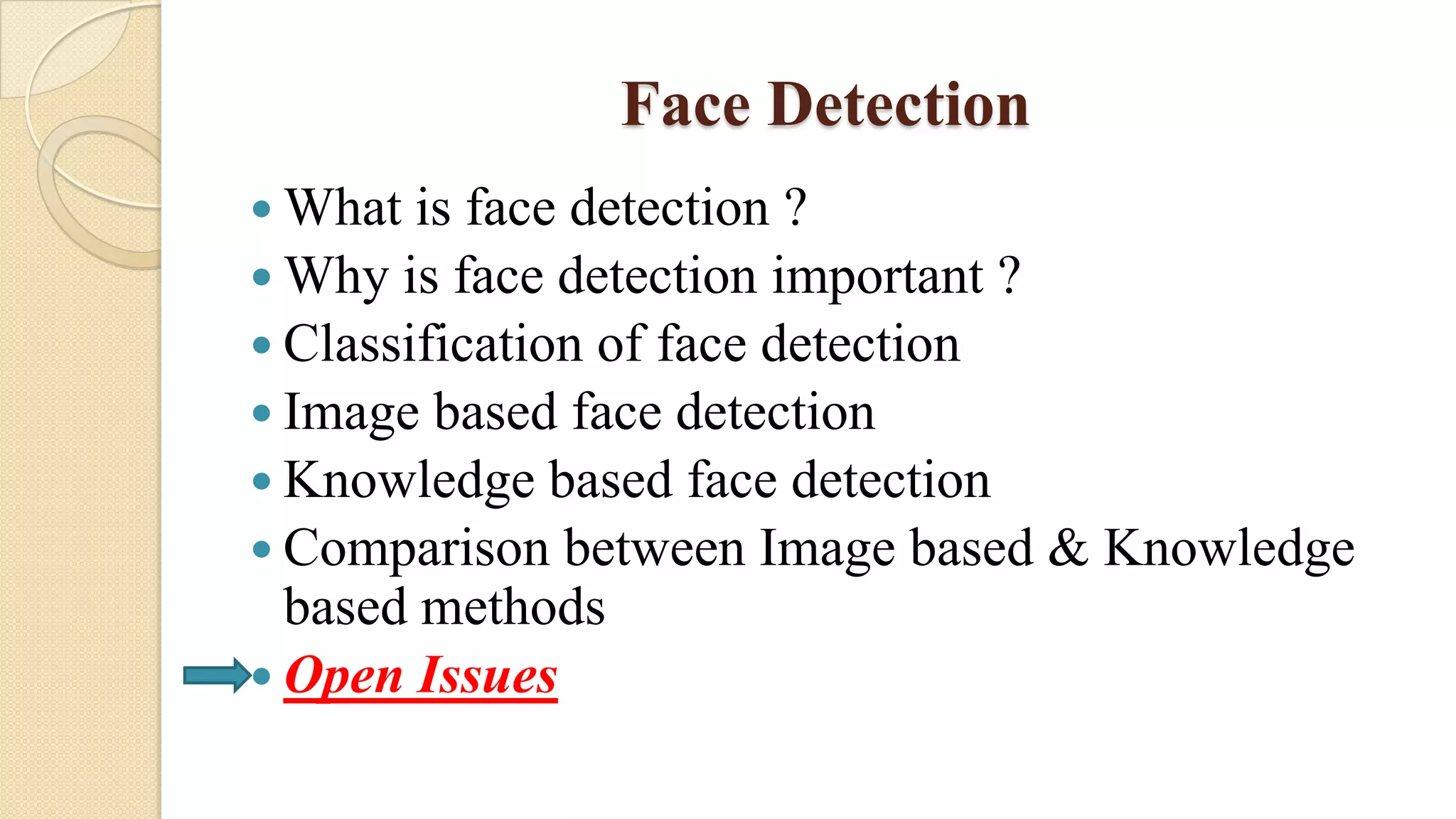 Face Detection
 What is face detection ?
 Why is face detection important ?
 Classification of face detection
 Image based face detection
 Knowledge based face detection
 Comparison between Image based & Knowledge
based methods
 Open Issues
 