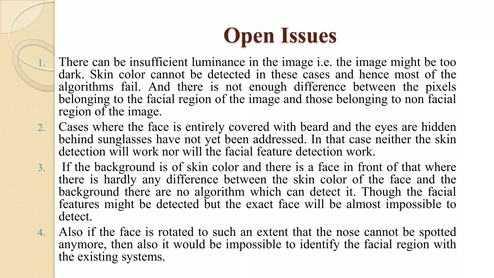 Open Issues
1. There can be insufficient luminance in the image i.e. the image might be too
dark. Skin color cannot be detected in these cases and hence most of the
algorithms fail. And there is not enough difference between the pixels
belonging to the facial region of the image and those belonging to non facial
region of the image.
2. Cases where the face is entirely covered with beard and the eyes are hidden
behind sunglasses have not yet been addressed. In that case neither the skin
detection will work nor will the facial feature detection work.
3. If the background is of skin color and there is a face in front of that where
there is hardly any difference between the skin color of the face and the
background there are no algorithm which can detect it. Though the facial
features might be detected but the exact face will be almost impossible to
detect.
4. Also if the face is rotated to such an extent that the nose cannot be spotted
anymore, then also it would be impossible to identify the facial region with
the existing systems.
 