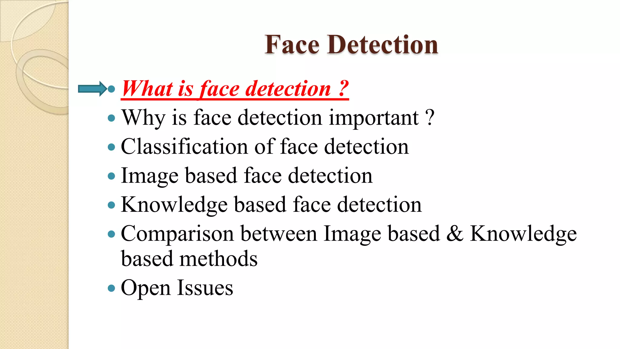 Face Detection
 What is face detection ?
 Why is face detection important ?
 Classification of face detection
 Image based face detection
 Knowledge based face detection
 Comparison between Image based & Knowledge
based methods
 Open Issues
 