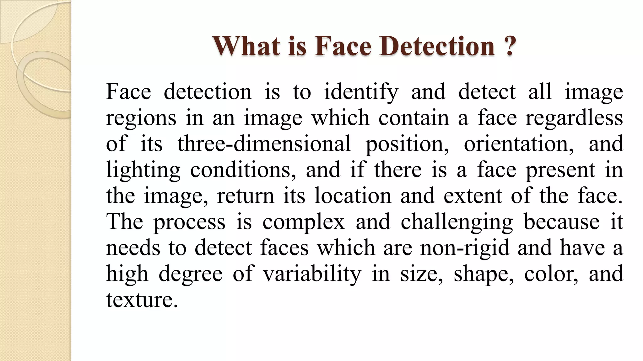 What is Face Detection ?
Face detection is to identify and detect all image
regions in an image which contain a face regardless
of its three-dimensional position, orientation, and
lighting conditions, and if there is a face present in
the image, return its location and extent of the face.
The process is complex and challenging because it
needs to detect faces which are non-rigid and have a
high degree of variability in size, shape, color, and
texture.
 