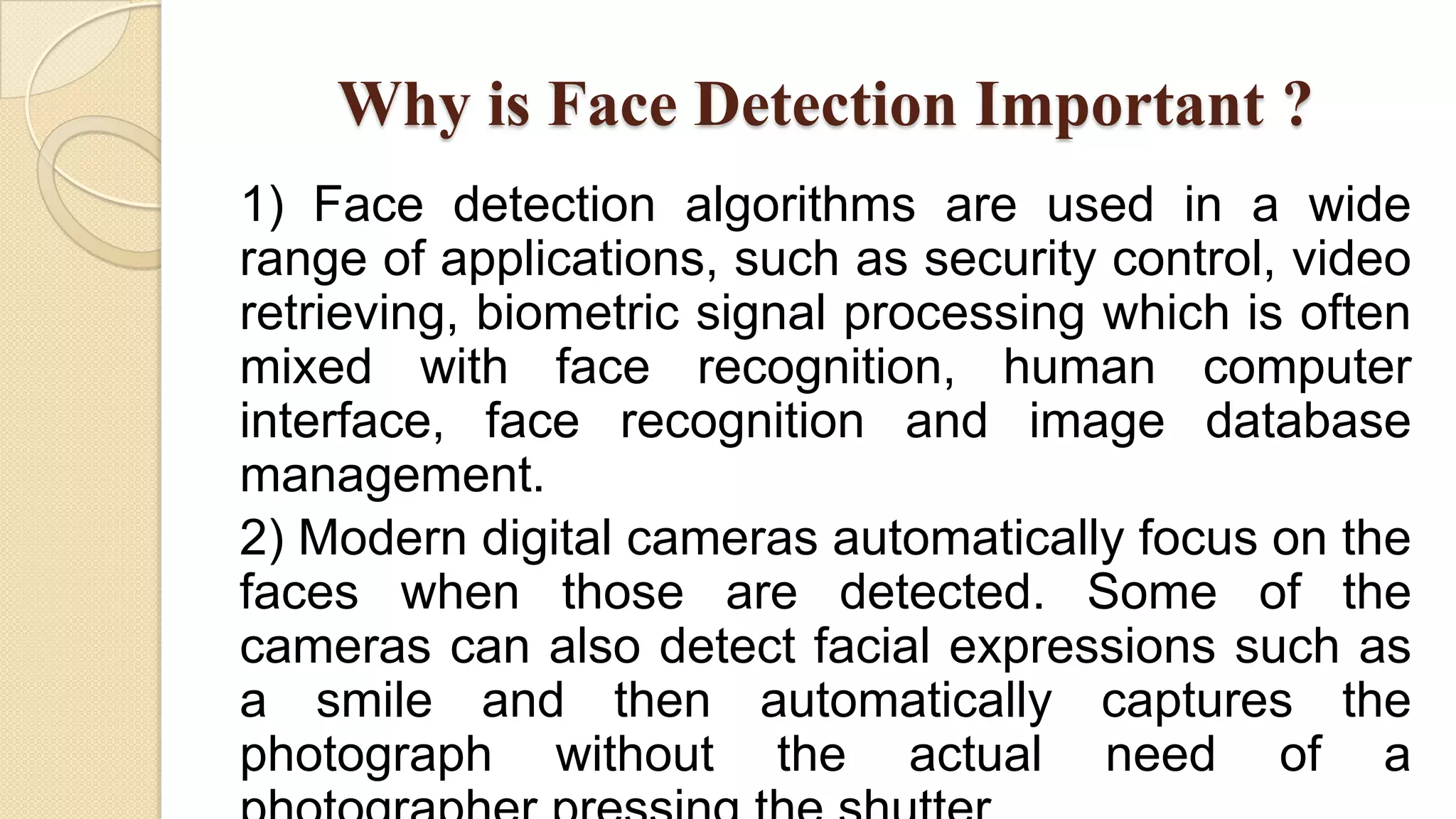 Why is Face Detection Important ?
1) Face detection algorithms are used in a wide
range of applications, such as security control, video
retrieving, biometric signal processing which is often
mixed with face recognition, human computer
interface, face recognition and image database
management.
2) Modern digital cameras automatically focus on the
faces when those are detected. Some of the
cameras can also detect facial expressions such as
a smile and then automatically captures the
photograph without the actual need of a
 