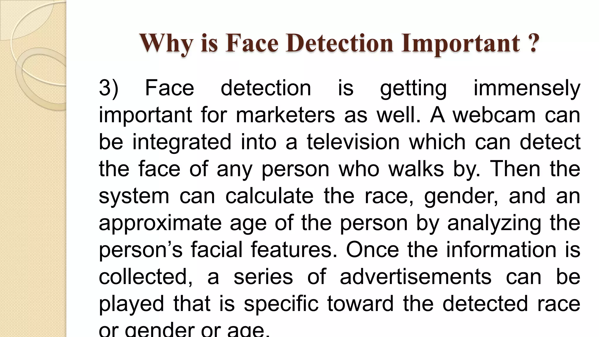 Why is Face Detection Important ?
3) Face detection is getting immensely
important for marketers as well. A webcam can
be integrated into a television which can detect
the face of any person who walks by. Then the
system can calculate the race, gender, and an
approximate age of the person by analyzing the
person’s facial features. Once the information is
collected, a series of advertisements can be
played that is specific toward the detected race
 