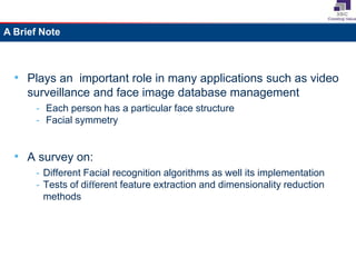 • Plays an important role in many applications such as video
surveillance and face image database management
- Each person has a particular face structure
- Facial symmetry
• A survey on:
- Different Facial recognition algorithms as well its implementation
- Tests of different feature extraction and dimensionality reduction
methods
A Brief Note
