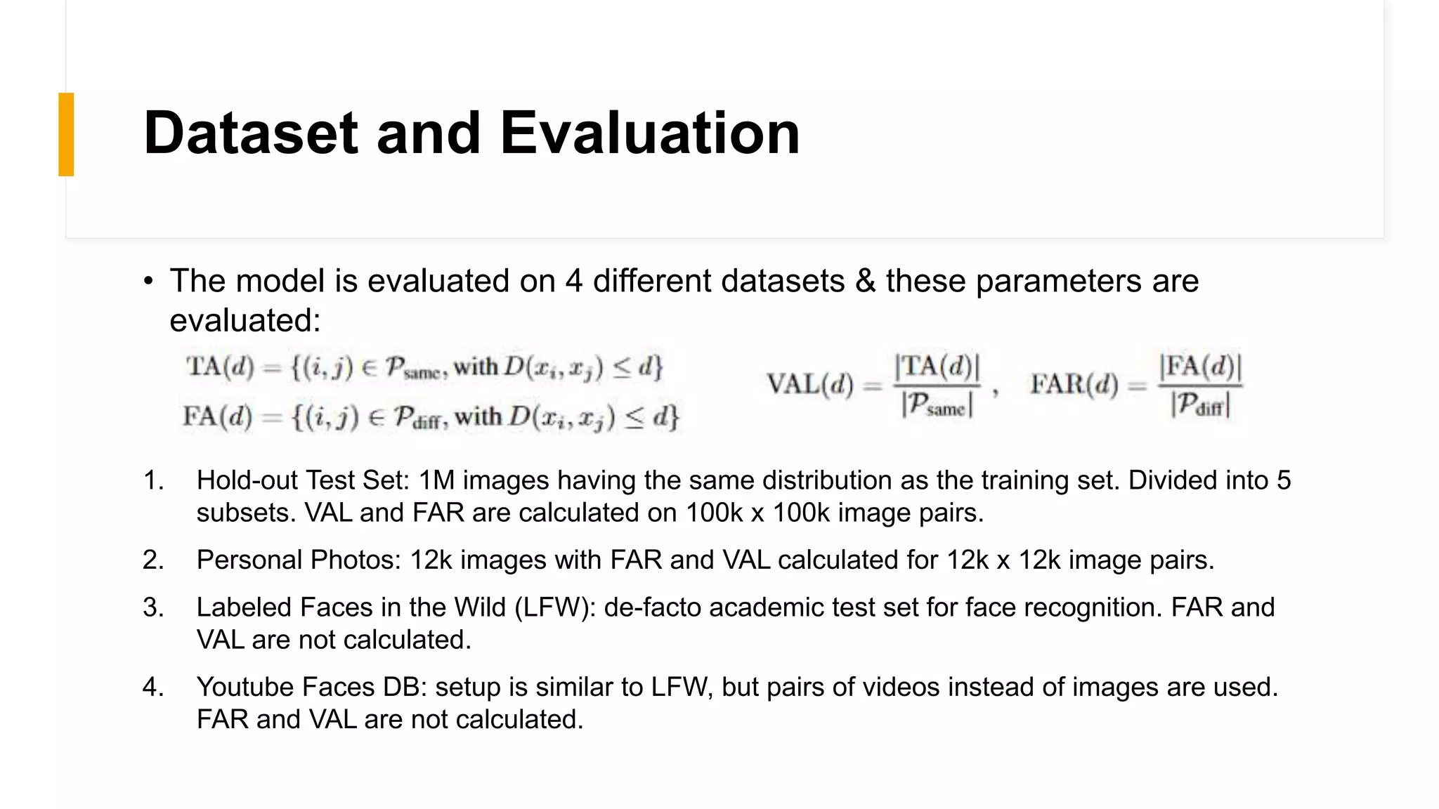 Dataset and Evaluation
• The model is evaluated on 4 different datasets & these parameters are
evaluated:
1. Hold-out Test Set: 1M images having the same distribution as the training set. Divided into 5
subsets. VAL and FAR are calculated on 100k x 100k image pairs.
2. Personal Photos: 12k images with FAR and VAL calculated for 12k x 12k image pairs.
3. Labeled Faces in the Wild (LFW): de-facto academic test set for face recognition. FAR and
VAL are not calculated.
4. Youtube Faces DB: setup is similar to LFW, but pairs of videos instead of images are used.
FAR and VAL are not calculated.
 