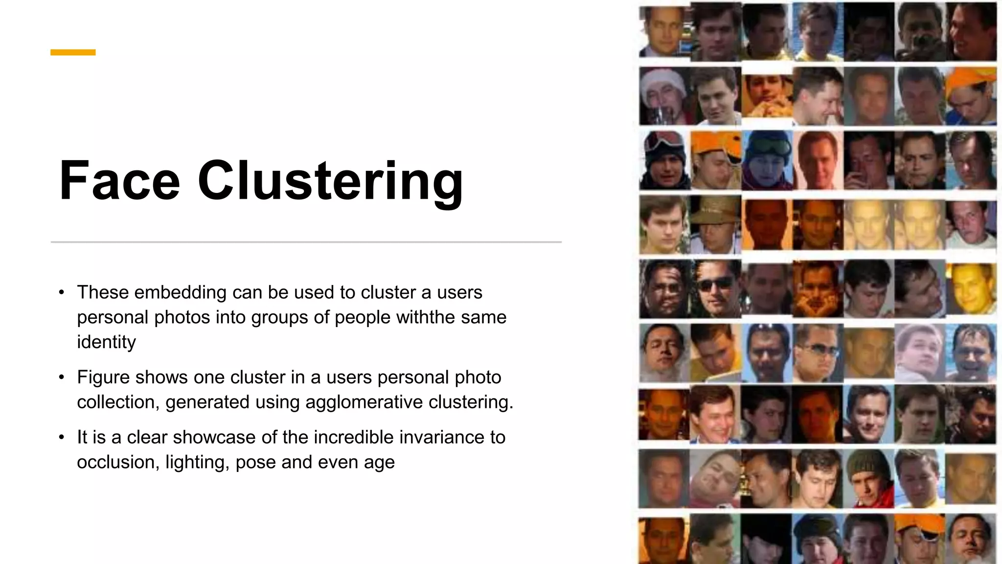 Face Clustering
• These embedding can be used to cluster a users
personal photos into groups of people withthe same
identity
• Figure shows one cluster in a users personal photo
collection, generated using agglomerative clustering.
• It is a clear showcase of the incredible invariance to
occlusion, lighting, pose and even age
 