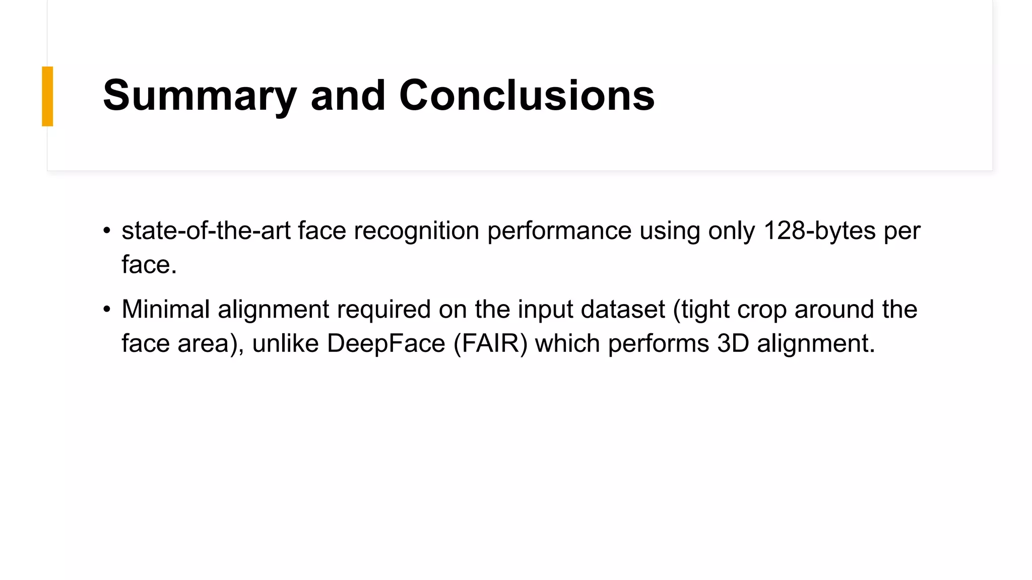 Summary and Conclusions
• state-of-the-art face recognition performance using only 128-bytes per
face.
• Minimal alignment required on the input dataset (tight crop around the
face area), unlike DeepFace (FAIR) which performs 3D alignment.
 