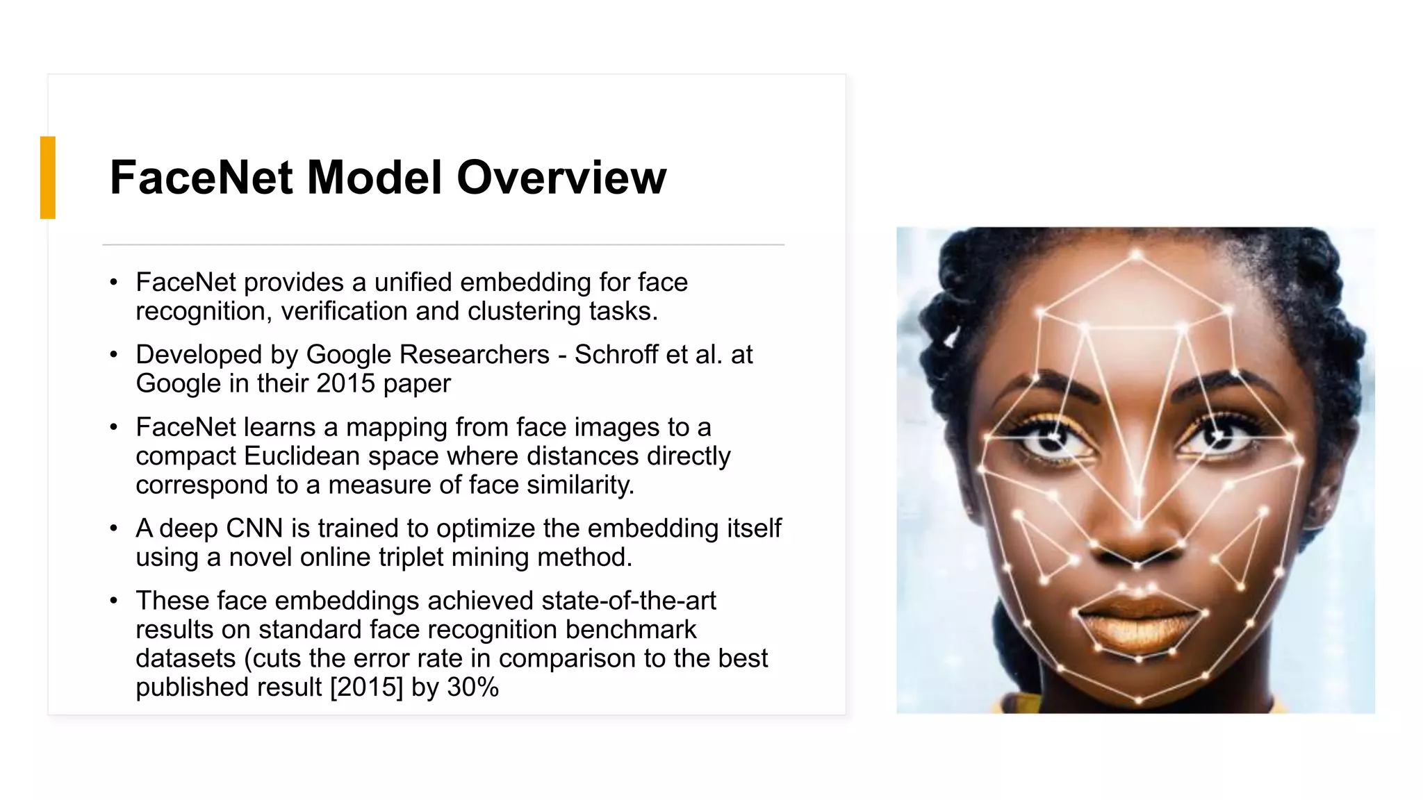FaceNet Model Overview
• FaceNet provides a unified embedding for face
recognition, verification and clustering tasks.
• Developed by Google Researchers - Schroff et al. at
Google in their 2015 paper
• FaceNet learns a mapping from face images to a
compact Euclidean space where distances directly
correspond to a measure of face similarity.
• A deep CNN is trained to optimize the embedding itself
using a novel online triplet mining method.
• These face embeddings achieved state-of-the-art
results on standard face recognition benchmark
datasets (cuts the error rate in comparison to the best
published result [2015] by 30%
 