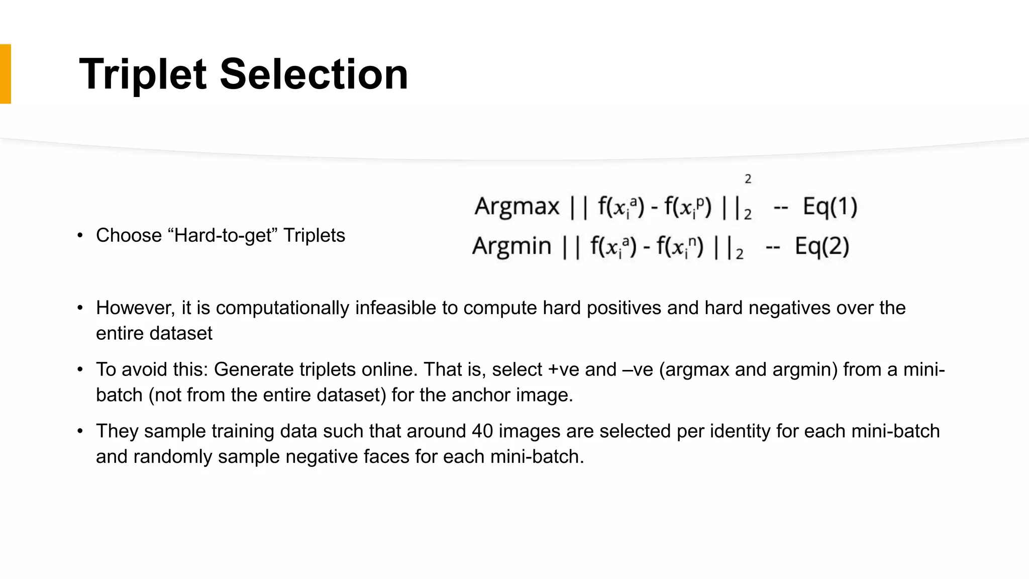 Triplet Selection
• Choose “Hard-to-get” Triplets
• However, it is computationally infeasible to compute hard positives and hard negatives over the
entire dataset
• To avoid this: Generate triplets online. That is, select +ve and –ve (argmax and argmin) from a mini-
batch (not from the entire dataset) for the anchor image.
• They sample training data such that around 40 images are selected per identity for each mini-batch
and randomly sample negative faces for each mini-batch.
 