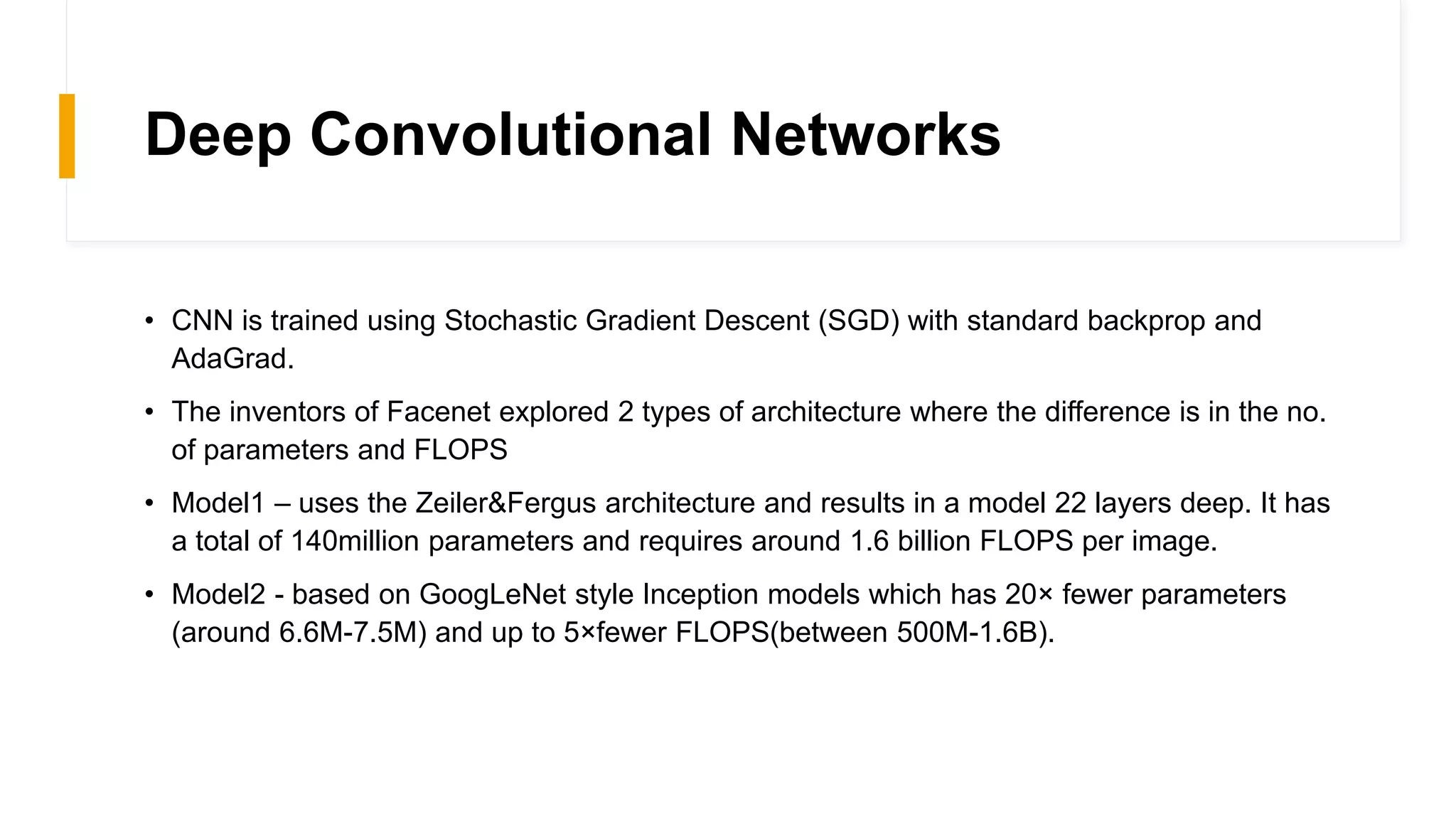 Deep Convolutional Networks
• CNN is trained using Stochastic Gradient Descent (SGD) with standard backprop and
AdaGrad.
• The inventors of Facenet explored 2 types of architecture where the difference is in the no.
of parameters and FLOPS
• Model1 – uses the Zeiler&Fergus architecture and results in a model 22 layers deep. It has
a total of 140million parameters and requires around 1.6 billion FLOPS per image.
• Model2 - based on GoogLeNet style Inception models which has 20× fewer parameters
(around 6.6M-7.5M) and up to 5×fewer FLOPS(between 500M-1.6B).
 
