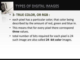 • 3- TRUE COLOR, OR RGB :
• each pixel has a particular color; that color being
described by the amount of red, green and blue in.
• This means that for every pixel there correspond
three values.
• total number of bits required for each pixel is 24
such image are also called 24 -bit color images.
 