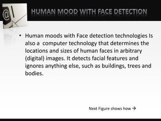 • Human moods with Face detection technologies Is
also a computer technology that determines the
locations and sizes of human faces in arbitrary
(digital) images. It detects facial features and
ignores anything else, such as buildings, trees and
bodies.
Next Figure shows how 
 