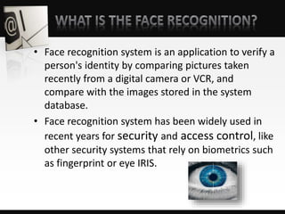 • Face recognition system is an application to verify a
person's identity by comparing pictures taken
recently from a digital camera or VCR, and
compare with the images stored in the system
database.
• Face recognition system has been widely used in
recent years for security and access control, like
other security systems that rely on biometrics such
as fingerprint or eye IRIS.
 