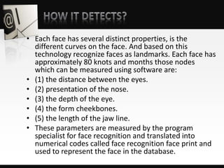 • Each face has several distinct properties, is the
different curves on the face. And based on this
technology recognize faces as landmarks. Each face has
approximately 80 knots and months those nodes
which can be measured using software are:
• (1) the distance between the eyes.
• (2) presentation of the nose.
• (3) the depth of the eye.
• (4) the form cheekbones.
• (5) the length of the jaw line.
• These parameters are measured by the program
specialist for face recognition and translated into
numerical codes called face recognition face print and
used to represent the face in the database.
 