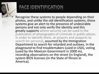 • Recognize these systems to people depending on their
photos, and unlike the old identification systems, these
systems give an alert to the presence of undesirable
persons and not only verify the identity and this
greatly supports where security can be used in the
publication of photographs of criminals in public places
in order to identify them, at airports and seaports to
search for personal, assumed by the Immigration
Department to search for retarded and outlaws, In the
playground to find troublemakers (used in USA), voting
(used by the Mexican Government in 2000 m),
recording observations on the street (in England), the
system BIOS licenses (in the State of Illinois in
America).
 