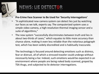 • Pre-Crime Face Scanner to Be Used For ‘Security Interrogations’
• “A sophisticated new camera system can detect lies just by watching
our faces as we talk, experts say. The computerized system uses a
simple video camera, a high-resolution thermal imaging sensor and a
suite of algorithms,”
• The new system “successfully discriminates between truth and lies in
about two-thirds of cases,” which equates to little more accuracy than
chance alone, making it even less reliable than the notorious polygraph
test, which has been widely discredited and is habitually inaccurate.
The technology is focused around detecting emotions such as distress,
fear or distrust, all of which a stressed traveler could undergo without
necessarily being a liar. Indeed, such emotions would be expected in an
environment where people are being naked body scanned, groped by
TSA thugs, and subjected to lie detector interrogations.
 