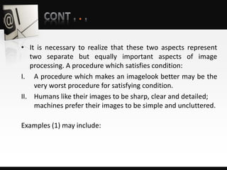 • It is necessary to realize that these two aspects represent
two separate but equally important aspects of image
processing. A procedure which satisfies condition:
I. A procedure which makes an imagelook better may be the
very worst procedure for satisfying condition.
II. Humans like their images to be sharp, clear and detailed;
machines prefer their images to be simple and uncluttered.
Examples (1) may include:
 