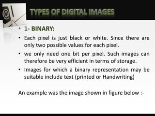 BINARY:
• Each pixel is just black or white. Since there are
only two possible values for each pixel.
• we only need one bit per pixel. Such images can
therefore be very efficient in terms of storage.
• Images for which a binary representation may be
suitable include text (printed or Handwriting)
An example was the image shown in figure below :-
 