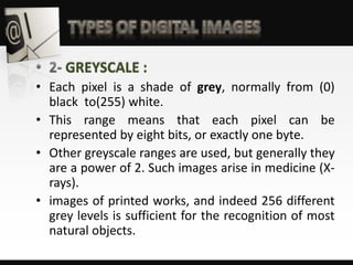 GREYSCALE :
• Each pixel is a shade of grey, normally from (0)
black to(255) white.
• This range means that each pixel can be
represented by eight bits, or exactly one byte.
• Other greyscale ranges are used, but generally they
are a power of 2. Such images arise in medicine (X-
rays).
• images of printed works, and indeed 256 different
grey levels is sufficient for the recognition of most
natural objects.
 