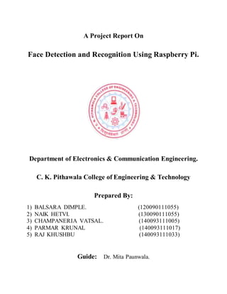 A Project Report On
Face Detection and Recognition Using Raspberry Pi.
Department of Electronics & Communication Engineering.
C. K. Pithawala College of Engineering & Technology
Prepared By:
1) BALSARA DIMPLE. (120090111055)
2) NAIK HETVI. (130090111055)
3) CHAMPANERIA VATSAL. (140093111005)
4) PARMAR KRUNAL (140093111017)
5) RAJ KHUSHBU (140093111033)
Guide: Dr. Mita Paunwala.
 