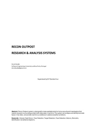 RECON OUTPOST
RESEARCH & ANALYSIS SYSTEMS

Derek Budde
Softwa re Engineering, University Lusófona Porto, Portugal
derekbudde@gmail.com

Supervised by Drª Daniela Cruz

Abstract. Recon Outpost system is designed to make available tools for home security and investigators that
need to research surrounding ambient with video data in real time. The system can analyse and identify biometric
faces in live video, and provide real time surveillance in adverse weather conditions.
Keywords: Infrared, Night Vision, Face Detection, Target Detection, Face Detection, Arduino, Biometric,
Identification, Surveillance Systems.

 