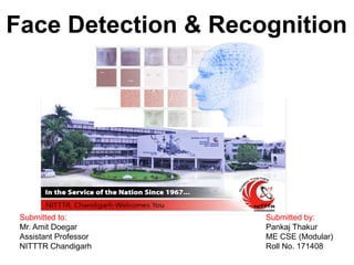 Submitted to:
Mr. Amit Doegar
Assistant Professor
NITTTR Chandigarh
Face Detection & Recognition
Submitted by:
Pankaj Thakur
ME CSE (Modular)
Roll No. 171408
 