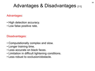 14
Advantages & Disadvantages [11]
Advantages:
• High detection accuracy.
• Low false positive rate.
Disadvantages:
• Computationally complex and slow.
• Longer training time.
• Less accurate on black faces.
• Limitation in difficult lightening conditions.
• Less robust to occlusion/obstacle.
 