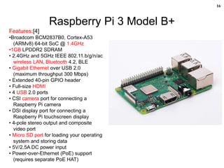 16
Raspberry Pi 3 Model B+
Features:[4]
•Broadcom BCM2837B0, Cortex-A53
(ARMv8) 64-bit SoC @ 1.4GHz
•1GB LPDDR2 SDRAM
• 2.4GHz and 5GHz IEEE 802.11.b/g/n/ac
wireless LAN, Bluetooth 4.2, BLE
• Gigabit Ethernet over USB 2.0
(maximum throughput 300 Mbps)
• Extended 40-pin GPIO header
• Full-size HDMI
• 4 USB 2.0 ports
• CSI camera port for connecting a
Raspberry Pi camera
• DSI display port for connecting a
Raspberry Pi touchscreen display
• 4-pole stereo output and composite
video port
• Micro SD port for loading your operating
system and storing data
• 5V/2.5A DC power input
• Power-over-Ethernet (PoE) support
(requires separate PoE HAT)
 