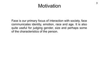 Motivation
3
Face is our primary focus of interaction with society, face
communicates identity, emotion, race and age. It is also
quite useful for judging gender, size and perhaps some
of the characteristics of the person.
 