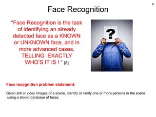 8
Face Recognition
“Face Recognition is the task
of identifying an already
detected face as a KNOWN
or UNKNOWN face, and in
more advanced cases,
TELLING EXACTLY
WHO’S IT IS ! “ [8]
Face recognition problem statement:
Given still or video images of a scene, identify or verify one or more persons in the scene
using a stored database of faces.
 