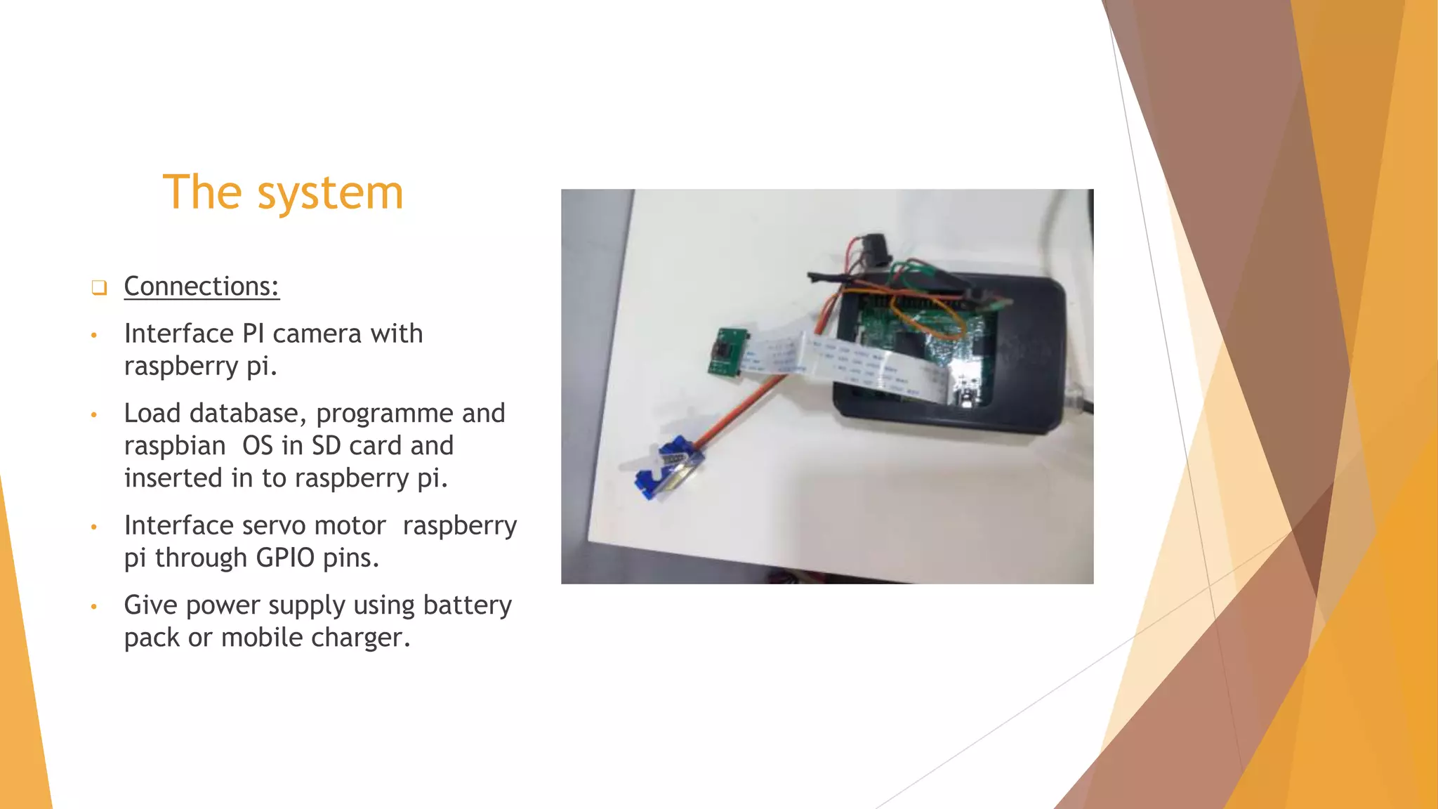 The system
❑ Connections:
• Interface PI camera with
raspberry pi.
• Load database, programme and
raspbian OS in SD card and
inserted in to raspberry pi.
• Interface servo motor raspberry
pi through GPIO pins.
• Give power supply using battery
pack or mobile charger.
 