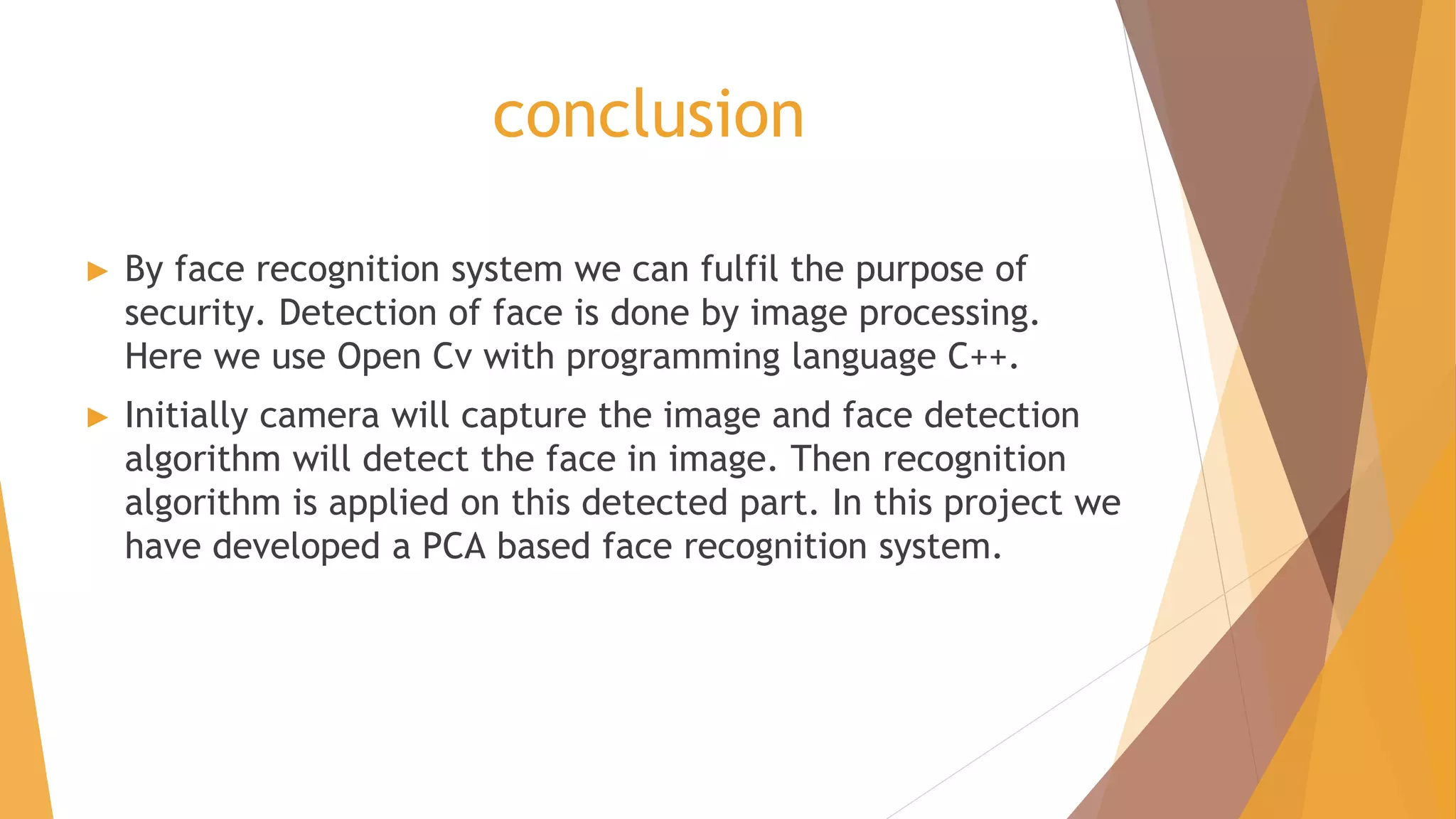 conclusion
► By face recognition system we can fulfil the purpose of
security. Detection of face is done by image processing.
Here we use Open Cv with programming language C++.
► Initially camera will capture the image and face detection
algorithm will detect the face in image. Then recognition
algorithm is applied on this detected part. In this project we
have developed a PCA based face recognition system.
 