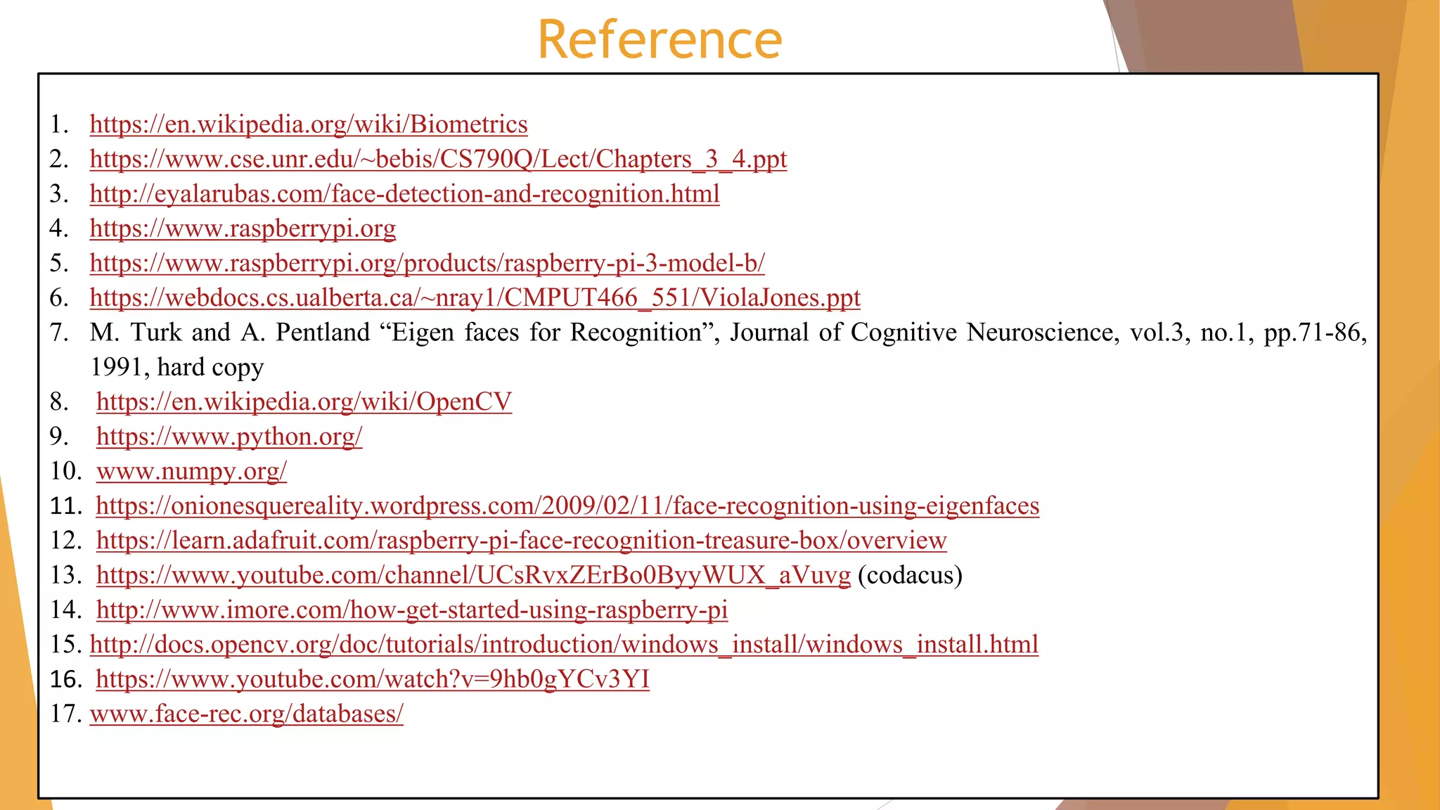 Reference
1. https://en.wikipedia.org/wiki/Biometrics
2. https://www.cse.unr.edu/~bebis/CS790Q/Lect/Chapters_3_4.ppt
3. http://eyalarubas.com/face-detection-and-recognition.html
4. https://www.raspberrypi.org
5. https://www.raspberrypi.org/products/raspberry-pi-3-model-b/
6. https://webdocs.cs.ualberta.ca/~nray1/CMPUT466_551/ViolaJones.ppt
7. M. Turk and A. Pentland “Eigen faces for Recognition”, Journal of Cognitive Neuroscience, vol.3, no.1, pp.71-86,
1991, hard copy
8. https://en.wikipedia.org/wiki/OpenCV
9. https://www.python.org/
10. www.numpy.org/
11. https://onionesquereality.wordpress.com/2009/02/11/face-recognition-using-eigenfaces
12. https://learn.adafruit.com/raspberry-pi-face-recognition-treasure-box/overview
13. https://www.youtube.com/channel/UCsRvxZErBo0ByyWUX_aVuvg (codacus)
14. http://www.imore.com/how-get-started-using-raspberry-pi
15. http://docs.opencv.org/doc/tutorials/introduction/windows_install/windows_install.html
16. https://www.youtube.com/watch?v=9hb0gYCv3YI
17. www.face-rec.org/databases/
 