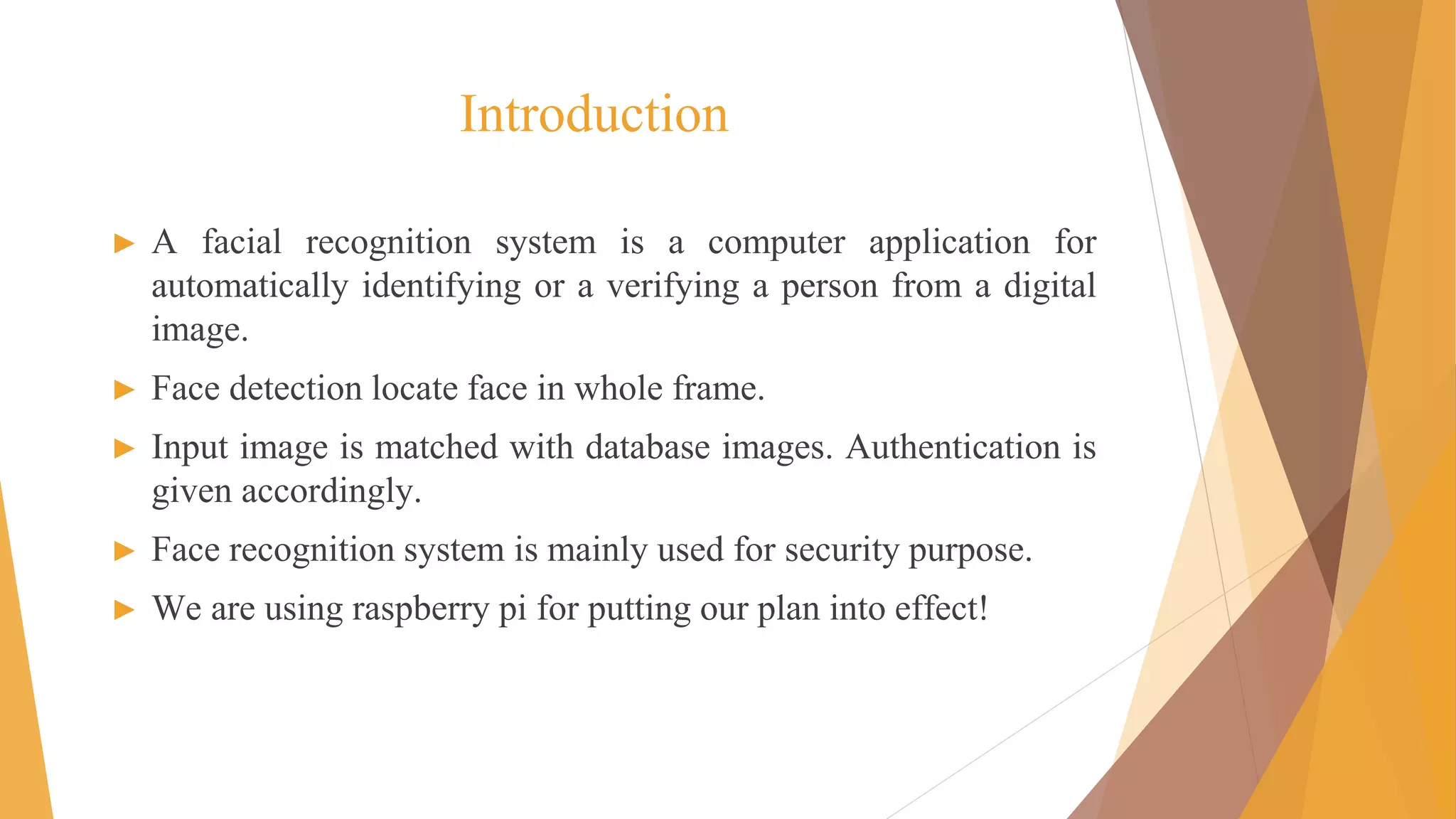 Introduction
► A facial recognition system is a computer application for
automatically identifying or a verifying a person from a digital
image.
► Face detection locate face in whole frame.
► Input image is matched with database images. Authentication is
given accordingly.
► Face recognition system is mainly used for security purpose.
► We are using raspberry pi for putting our plan into effect!
 