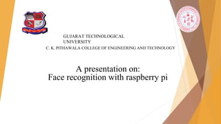A presentation on:
Face recognition with raspberry pi
GUJARAT TECHNOLOGICAL
UNIVERSITY
C. K. PITHAWALA COLLEGE OF ENGINEERING AND TECHNOLOGY
 