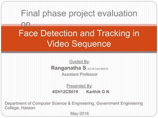 Guided By:
Ranganatha S B.E,M.Tech,MISTE
Assistant Professor
Presented By:
4GH12CS019 Karthik G N
Department of Computer Science & Engineering, Government Engineering
College, Hassan
May-2016
Face Detection and Tracking in
Video Sequence
Final phase project evaluation
on....
 