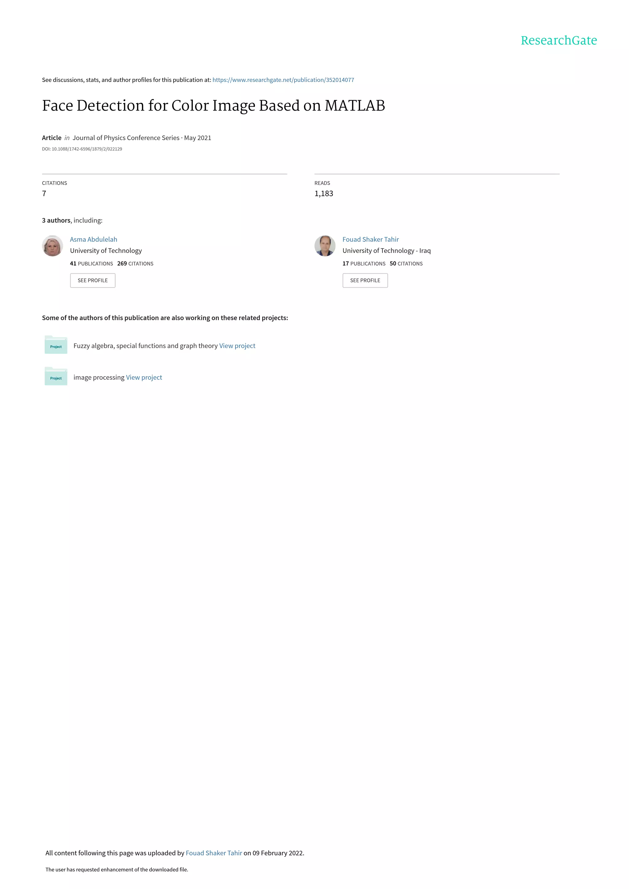 See discussions, stats, and author profiles for this publication at: https://www.researchgate.net/publication/352014077
Face Detection for Color Image Based on MATLAB
Article in Journal of Physics Conference Series · May 2021
DOI: 10.1088/1742-6596/1879/2/022129
CITATIONS
7
READS
1,183
3 authors, including:
Some of the authors of this publication are also working on these related projects:
Fuzzy algebra, special functions and graph theory View project
image processing View project
Asma Abdulelah
University of Technology
41 PUBLICATIONS 269 CITATIONS
SEE PROFILE
Fouad Shaker Tahir
University of Technology - Iraq
17 PUBLICATIONS 50 CITATIONS
SEE PROFILE
All content following this page was uploaded by Fouad Shaker Tahir on 09 February 2022.
The user has requested enhancement of the downloaded file.
 