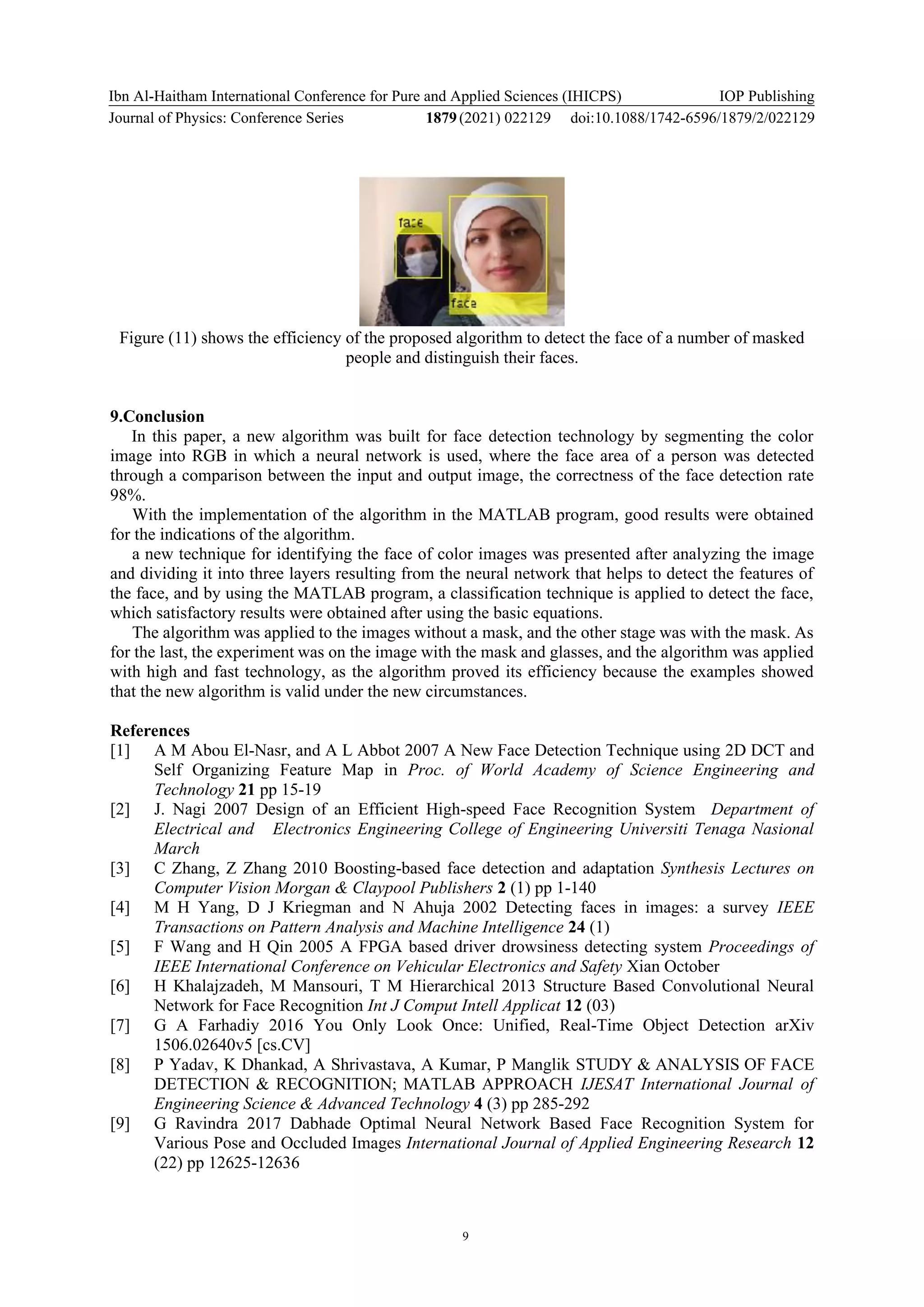 Ibn Al-Haitham International Conference for Pure and Applied Sciences (IHICPS)
Journal of Physics: Conference Series 1879(2021) 022129
IOP Publishing
doi:10.1088/1742-6596/1879/2/022129
9
Figure (11) shows the efficiency of the proposed algorithm to detect the face of a number of masked
people and distinguish their faces.
9.Conclusion
In this paper, a new algorithm was built for face detection technology by segmenting the color
image into RGB in which a neural network is used, where the face area of a person was detected
through a comparison between the input and output image, the correctness of the face detection rate
98%.
With the implementation of the algorithm in the MATLAB program, good results were obtained
for the indications of the algorithm.
a new technique for identifying the face of color images was presented after analyzing the image
and dividing it into three layers resulting from the neural network that helps to detect the features of
the face, and by using the MATLAB program, a classification technique is applied to detect the face,
which satisfactory results were obtained after using the basic equations.
The algorithm was applied to the images without a mask, and the other stage was with the mask. As
for the last, the experiment was on the image with the mask and glasses, and the algorithm was applied
with high and fast technology, as the algorithm proved its efficiency because the examples showed
that the new algorithm is valid under the new circumstances.
References
[1] A M Abou El-Nasr, and A L Abbot 2007 A New Face Detection Technique using 2D DCT and
Self Organizing Feature Map in Proc. of World Academy of Science Engineering and
Technology 21 pp 15-19
[2] J. Nagi 2007 Design of an Efficient High-speed Face Recognition System Department of
Electrical and Electronics Engineering College of Engineering Universiti Tenaga Nasional
March
[3] C Zhang, Z Zhang 2010 Boosting-based face detection and adaptation Synthesis Lectures on
Computer Vision Morgan & Claypool Publishers 2 (1) pp 1-140
[4] M H Yang, D J Kriegman and N Ahuja 2002 Detecting faces in images: a survey IEEE
Transactions on Pattern Analysis and Machine Intelligence 24 (1)
[5] F Wang and H Qin 2005 A FPGA based driver drowsiness detecting system Proceedings of
IEEE International Conference on Vehicular Electronics and Safety Xian October
[6] H Khalajzadeh, M Mansouri, T M Hierarchical 2013 Structure Based Convolutional Neural
Network for Face Recognition Int J Comput Intell Applicat 12 (03)
[7] G A Farhadiy 2016 You Only Look Once: Unified, Real-Time Object Detection arXiv
1506.02640v5 [cs.CV]
[8] P Yadav, K Dhankad, A Shrivastava, A Kumar, P Manglik STUDY & ANALYSIS OF FACE
DETECTION & RECOGNITION; MATLAB APPROACH IJESAT International Journal of
Engineering Science & Advanced Technology 4 (3) pp 285-292
[9] G Ravindra 2017 Dabhade Optimal Neural Network Based Face Recognition System for
Various Pose and Occluded Images International Journal of Applied Engineering Research 12
(22) pp 12625-12636
 