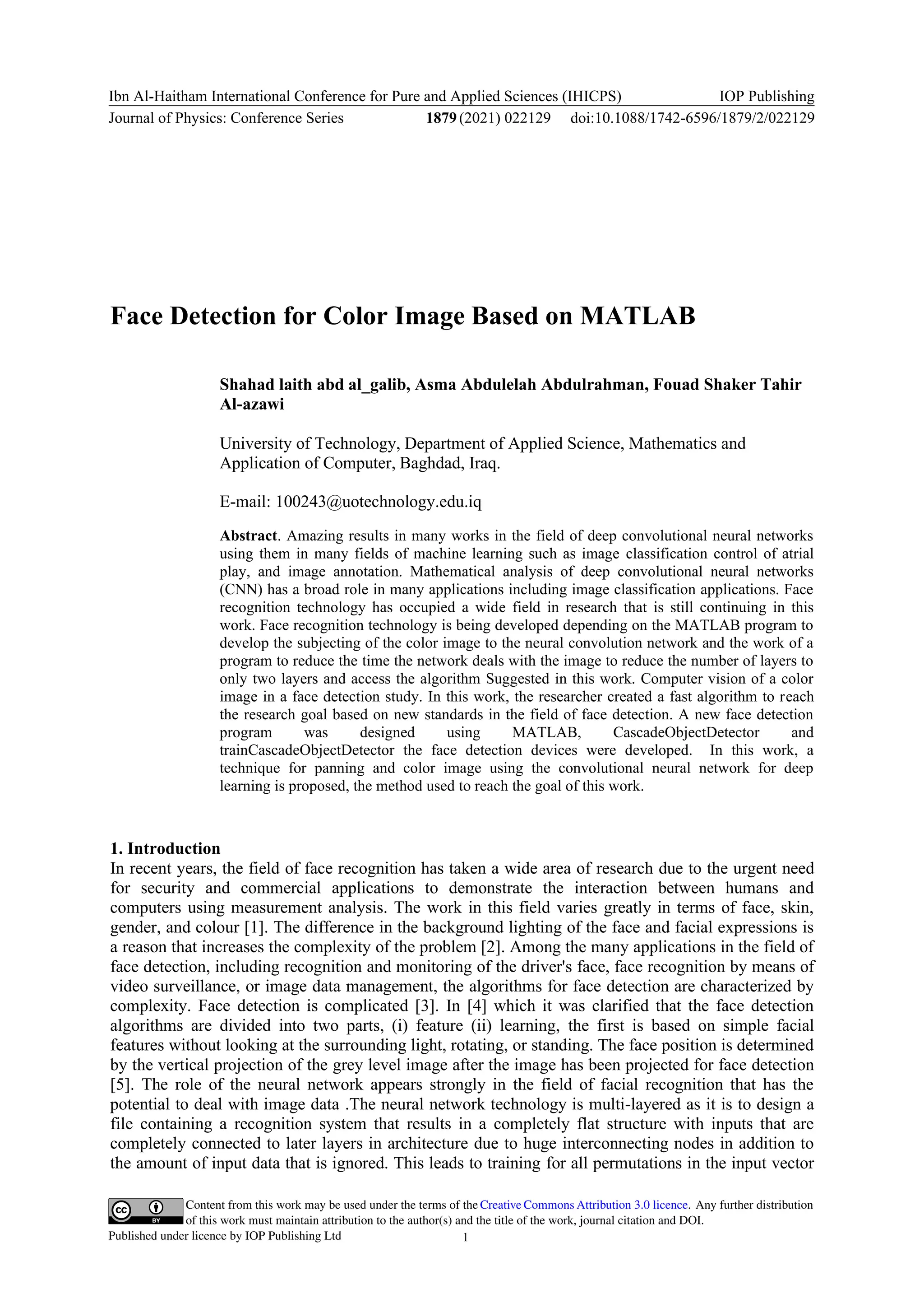Content from this work may be used under the terms of the Creative Commons Attribution 3.0 licence. Any further distribution
of this work must maintain attribution to the author(s) and the title of the work, journal citation and DOI.
Published under licence by IOP Publishing Ltd
Ibn Al-Haitham International Conference for Pure and Applied Sciences (IHICPS)
Journal of Physics: Conference Series 1879(2021) 022129
IOP Publishing
doi:10.1088/1742-6596/1879/2/022129
1
Face Detection for Color Image Based on MATLAB
Shahad laith abd al_galib, Asma Abdulelah Abdulrahman, Fouad Shaker Tahir
Al-azawi
University of Technology, Department of Applied Science, Mathematics and
Application of Computer, Baghdad, Iraq.
E-mail: 100243@uotechnology.edu.iq
Abstract. Amazing results in many works in the field of deep convolutional neural networks
using them in many fields of machine learning such as image classification control of atrial
play, and image annotation. Mathematical analysis of deep convolutional neural networks
(CNN) has a broad role in many applications including image classification applications. Face
recognition technology has occupied a wide field in research that is still continuing in this
work. Face recognition technology is being developed depending on the MATLAB program to
develop the subjecting of the color image to the neural convolution network and the work of a
program to reduce the time the network deals with the image to reduce the number of layers to
only two layers and access the algorithm Suggested in this work. Computer vision of a color
image in a face detection study. In this work, the researcher created a fast algorithm to reach
the research goal based on new standards in the field of face detection. A new face detection
program was designed using MATLAB, CascadeObjectDetector and
trainCascadeObjectDetector the face detection devices were developed. In this work, a
technique for panning and color image using the convolutional neural network for deep
learning is proposed, the method used to reach the goal of this work.
1. Introduction
In recent years, the field of face recognition has taken a wide area of research due to the urgent need
for security and commercial applications to demonstrate the interaction between humans and
computers using measurement analysis. The work in this field varies greatly in terms of face, skin,
gender, and colour [1]. The difference in the background lighting of the face and facial expressions is
a reason that increases the complexity of the problem [2]. Among the many applications in the field of
face detection, including recognition and monitoring of the driver's face, face recognition by means of
video surveillance, or image data management, the algorithms for face detection are characterized by
complexity. Face detection is complicated [3]. In [4] which it was clarified that the face detection
algorithms are divided into two parts, (i) feature (ii) learning, the first is based on simple facial
features without looking at the surrounding light, rotating, or standing. The face position is determined
by the vertical projection of the grey level image after the image has been projected for face detection
[5]. The role of the neural network appears strongly in the field of facial recognition that has the
potential to deal with image data .The neural network technology is multi-layered as it is to design a
file containing a recognition system that results in a completely flat structure with inputs that are
completely connected to later layers in architecture due to huge interconnecting nodes in addition to
the amount of input data that is ignored. This leads to training for all permutations in the input vector
 