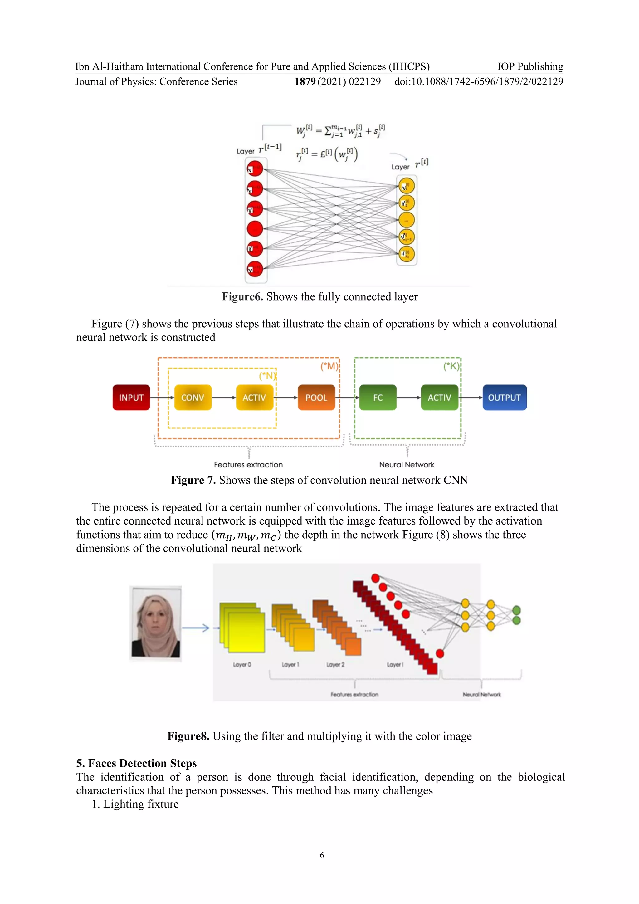 Ibn Al-Haitham International Conference for Pure and Applied Sciences (IHICPS)
Journal of Physics: Conference Series 1879(2021) 022129
IOP Publishing
doi:10.1088/1742-6596/1879/2/022129
6
Figure6. Shows the fully connected layer
Figure (7) shows the previous steps that illustrate the chain of operations by which a convolutional
neural network is constructed
Figure 7. Shows the steps of convolution neural network CNN
The process is repeated for a certain number of convolutions. The image features are extracted that
the entire connected neural network is equipped with the image features followed by the activation
functions that aim to reduce (𝑚𝐻, 𝑚𝑊, 𝑚𝐶) the depth in the network Figure (8) shows the three
dimensions of the convolutional neural network
Figure8. Using the filter and multiplying it with the color image
5. Faces Detection Steps
The identification of a person is done through facial identification, depending on the biological
characteristics that the person possesses. This method has many challenges
1. Lighting fixture
 