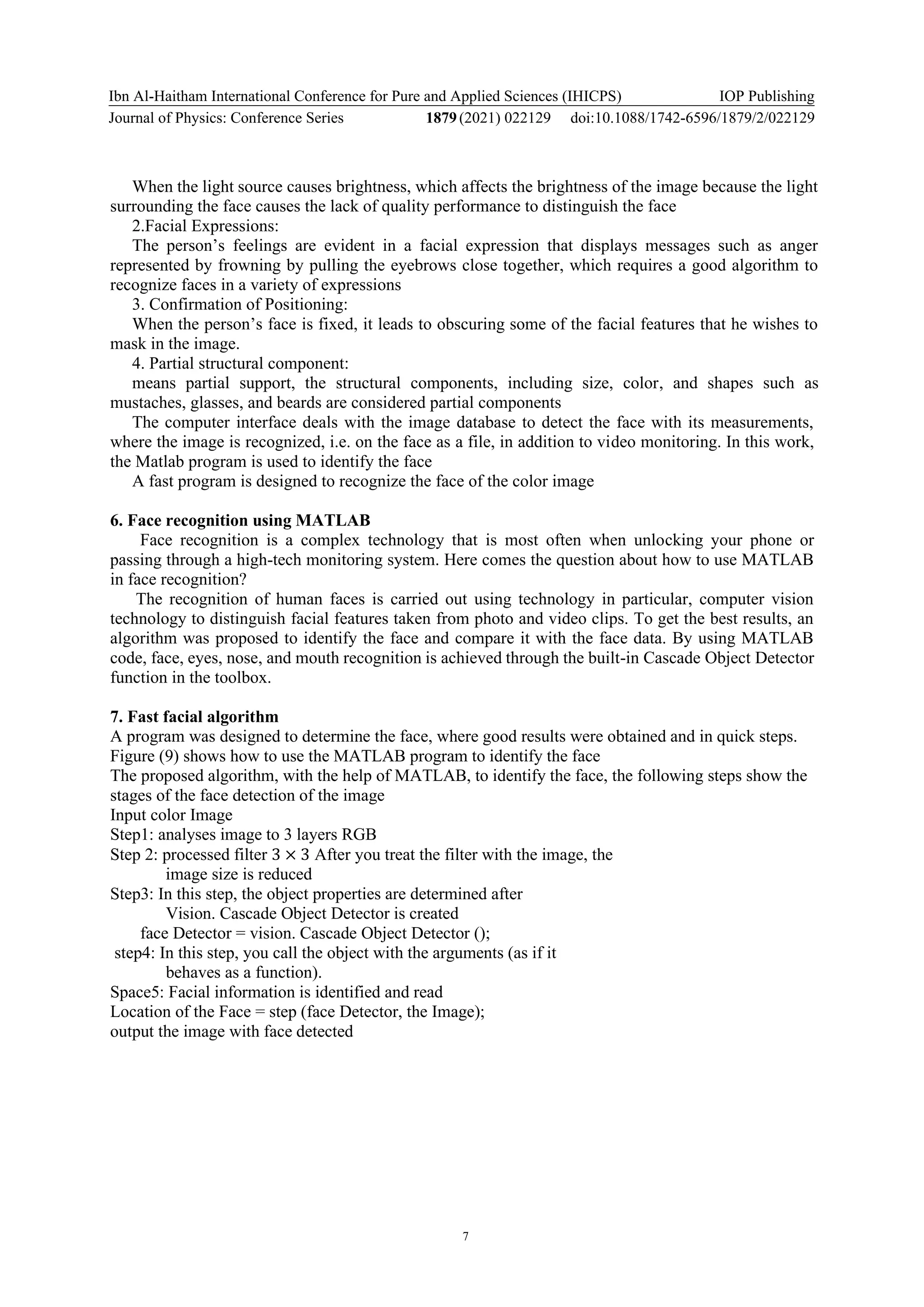 Ibn Al-Haitham International Conference for Pure and Applied Sciences (IHICPS)
Journal of Physics: Conference Series 1879(2021) 022129
IOP Publishing
doi:10.1088/1742-6596/1879/2/022129
7
When the light source causes brightness, which affects the brightness of the image because the light
surrounding the face causes the lack of quality performance to distinguish the face
2.Facial Expressions:
The person’s feelings are evident in a facial expression that displays messages such as anger
represented by frowning by pulling the eyebrows close together, which requires a good algorithm to
recognize faces in a variety of expressions
3. Confirmation of Positioning:
When the person’s face is fixed, it leads to obscuring some of the facial features that he wishes to
mask in the image.
4. Partial structural component:
means partial support, the structural components, including size, color, and shapes such as
mustaches, glasses, and beards are considered partial components
The computer interface deals with the image database to detect the face with its measurements,
where the image is recognized, i.e. on the face as a file, in addition to video monitoring. In this work,
the Matlab program is used to identify the face
A fast program is designed to recognize the face of the color image
6. Face recognition using MATLAB
Face recognition is a complex technology that is most often when unlocking your phone or
passing through a high-tech monitoring system. Here comes the question about how to use MATLAB
in face recognition?
The recognition of human faces is carried out using technology in particular, computer vision
technology to distinguish facial features taken from photo and video clips. To get the best results, an
algorithm was proposed to identify the face and compare it with the face data. By using MATLAB
code, face, eyes, nose, and mouth recognition is achieved through the built-in Cascade Object Detector
function in the toolbox.
7. Fast facial algorithm
A program was designed to determine the face, where good results were obtained and in quick steps.
Figure (9) shows how to use the MATLAB program to identify the face
The proposed algorithm, with the help of MATLAB, to identify the face, the following steps show the
stages of the face detection of the image
Input color Image
Step1: analyses image to 3 layers RGB
Step 2: processed filter 3 × 3 After you treat the filter with the image, the
image size is reduced
Step3: In this step, the object properties are determined after
Vision. Cascade Object Detector is created
face Detector = vision. Cascade Object Detector ();
step4: In this step, you call the object with the arguments (as if it
behaves as a function).
Space5: Facial information is identified and read
Location of the Face = step (face Detector, the Image);
output the image with face detected
 