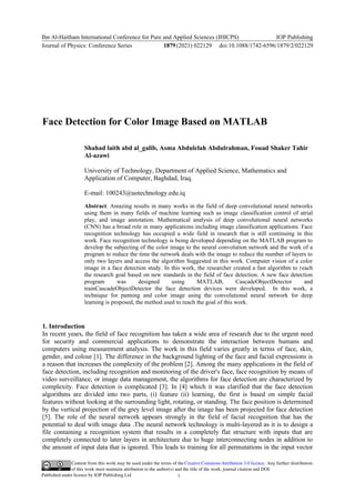 Content from this work may be used under the terms of the Creative Commons Attribution 3.0 licence. Any further distribution
of this work must maintain attribution to the author(s) and the title of the work, journal citation and DOI.
Published under licence by IOP Publishing Ltd
Ibn Al-Haitham International Conference for Pure and Applied Sciences (IHICPS)
Journal of Physics: Conference Series 1879(2021) 022129
IOP Publishing
doi:10.1088/1742-6596/1879/2/022129
1
Face Detection for Color Image Based on MATLAB
Shahad laith abd al_galib, Asma Abdulelah Abdulrahman, Fouad Shaker Tahir
Al-azawi
University of Technology, Department of Applied Science, Mathematics and
Application of Computer, Baghdad, Iraq.
E-mail: 100243@uotechnology.edu.iq
Abstract. Amazing results in many works in the field of deep convolutional neural networks
using them in many fields of machine learning such as image classification control of atrial
play, and image annotation. Mathematical analysis of deep convolutional neural networks
(CNN) has a broad role in many applications including image classification applications. Face
recognition technology has occupied a wide field in research that is still continuing in this
work. Face recognition technology is being developed depending on the MATLAB program to
develop the subjecting of the color image to the neural convolution network and the work of a
program to reduce the time the network deals with the image to reduce the number of layers to
only two layers and access the algorithm Suggested in this work. Computer vision of a color
image in a face detection study. In this work, the researcher created a fast algorithm to reach
the research goal based on new standards in the field of face detection. A new face detection
program was designed using MATLAB, CascadeObjectDetector and
trainCascadeObjectDetector the face detection devices were developed. In this work, a
technique for panning and color image using the convolutional neural network for deep
learning is proposed, the method used to reach the goal of this work.
1. Introduction
In recent years, the field of face recognition has taken a wide area of research due to the urgent need
for security and commercial applications to demonstrate the interaction between humans and
computers using measurement analysis. The work in this field varies greatly in terms of face, skin,
gender, and colour [1]. The difference in the background lighting of the face and facial expressions is
a reason that increases the complexity of the problem [2]. Among the many applications in the field of
face detection, including recognition and monitoring of the driver's face, face recognition by means of
video surveillance, or image data management, the algorithms for face detection are characterized by
complexity. Face detection is complicated [3]. In [4] which it was clarified that the face detection
algorithms are divided into two parts, (i) feature (ii) learning, the first is based on simple facial
features without looking at the surrounding light, rotating, or standing. The face position is determined
by the vertical projection of the grey level image after the image has been projected for face detection
[5]. The role of the neural network appears strongly in the field of facial recognition that has the
potential to deal with image data .The neural network technology is multi-layered as it is to design a
file containing a recognition system that results in a completely flat structure with inputs that are
completely connected to later layers in architecture due to huge interconnecting nodes in addition to
the amount of input data that is ignored. This leads to training for all permutations in the input vector
 