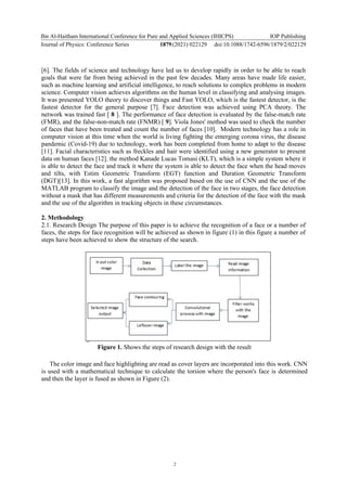 Ibn Al-Haitham International Conference for Pure and Applied Sciences (IHICPS)
Journal of Physics: Conference Series 1879(2021) 022129
IOP Publishing
doi:10.1088/1742-6596/1879/2/022129
2
[6]. The fields of science and technology have led us to develop rapidly in order to be able to reach
goals that were far from being achieved in the past few decades. Many areas have made life easier,
such as machine learning and artificial intelligence, to reach solutions to complex problems in modern
science. Computer vision achieves algorithms on the human level in classifying and analysing images.
It was presented YOLO theory to discover things and Fast YOLO, which is the fastest detector, is the
fastest detector for the general purpose [7]. Face detection was achieved using PCA theory. The
network was trained fast [ 8 ]. The performance of face detection is evaluated by the false-match rate
(FMR), and the false-non-match rate (FNMR) [ 9]. Viola Jones' method was used to check the number
of faces that have been treated and count the number of faces [10]. Modern technology has a role in
computer vision at this time when the world is living fighting the emerging corona virus, the disease
pandemic (Covid-19) due to technology, work has been completed from home to adapt to the disease
[11]. Facial characteristics such as freckles and hair were identified using a new generator to present
data on human faces [12]. the method Kanade Lucas Tomasi (KLT), which is a simple system where it
is able to detect the face and track it where the system is able to detect the face when the head moves
and tilts, with Estim Geometric Transform (EGT) function and Duration Geometric Transform
(DGT)[13]. In this work, a fast algorithm was proposed based on the use of CNN and the use of the
MATLAB program to classify the image and the detection of the face in two stages, the face detection
without a mask that has different measurements and criteria for the detection of the face with the mask
and the use of the algorithm in tracking objects in these circumstances.
2. Methodology
2.1. Research Design The purpose of this paper is to achieve the recognition of a face or a number of
faces, the steps for face recognition will be achieved as shown in figure (1) in this figure a number of
steps have been achieved to show the structure of the search.
Figure 1. Shows the steps of research design with the result
The color image and face highlighting are read as cover layers are incorporated into this work. CNN
is used with a mathematical technique to calculate the torsion where the person's face is determined
and then the layer is fused as shown in Figure (2).
 