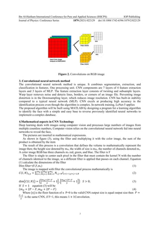 Ibn Al-Haitham International Conference for Pure and Applied Sciences (IHICPS)
Journal of Physics: Conference Series 1879(2021) 022129
IOP Publishing
doi:10.1088/1742-6596/1879/2/022129
3
Figure 2. Convolutions on RGB image
3. Convolutional neural network method
The convolutional neural network method is unique. It combines segmentation, extraction, and
classification in features. One processing unit. CNN components are 7 layers of 4 feature extraction
layers and 3 layers of MLP. The feature extraction layer consists of twisting and subsample layers.
Warp layer removes noise and detects lines, borders, or corners of an image file. Preventing image
distortion is in the Downsampling layer, which reduces image resolution. CNN has built-in stability
compared to a typical neural network (MLP). CNN excels at producing high accuracy in the
identification process even though the algorithm is complex. In network training, LeNet-5 applies
The proposed algorithm will be built using MATLAB by designing a program for a learning algorithm
to identify the face with a simple and easy base to reverse previously identified neural networks to
implement a complex database.
4.Mathematical aspects in CNN Technology
Deep learning deals with images using computer vision and processes large numbers of images from
multiple countless numbers, Computer vision relies on the convolutional neural network fed into neural
networks to reveal the face,
The pictures are inserted in mathematical expressions.
As shown in figure (3), using the filter and multiplying it with the color image, the sum of the
product is obtained by the item
The result of this process is a convolution that defines the volume to mathematically represent the
image then; the height size denoted by mH, the width of size is mW, the number of channels denoted mc.
A color image RGB has three channels m3 red, green, and blue. The filter is F
The filter is single to center each pixel in the filter that must contain the kernel N with the number
of channels identical to the image, so a different filter is applied that passes on each channel, Equation
(1) calculate the dimensions of the filter
Dim filter=(F,F,mc) (1)
The image is mapped with filter the convolutional process mathematically is
𝐶(𝐼, 𝑁)𝑥,𝑦 = ∑ ∑ ∑ 𝑁𝑖,𝑗−𝑁𝐼𝑥+𝑖−1,𝑦+𝑗−1,𝑁
𝑚𝐶
𝑁=1
𝑚𝑊
𝑗=1
𝑚𝐻
𝑖=1 (2)
dim(𝐶(𝐼, 𝑁)) = ([
𝑚𝐻+2𝑃−𝐹
𝑆
+ 1] , [
𝑚𝑊+2𝑃−𝐹
𝑆
+ 1]) 𝑆 > 0; (3)
If 𝑆 = 1 equation (3) will be
(𝑚𝐻 + 2𝑃 − 𝐹, 𝑚𝑊 + 2𝑃 − 𝐹) (4)
Where [n] is the floor function of n P=0 is the valid CNN output size is equal output size then 𝑃 =
𝐹−1
2
is the same CNN, if F=1, this means 1 × 1Convolution.
 