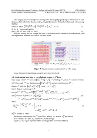 Ibn Al-Haitham International Conference for Pure and Applied Sciences (IHICPS)
Journal of Physics: Conference Series 1879(2021) 022129
IOP Publishing
doi:10.1088/1742-6596/1879/2/022129
4
The merging and reduction process distinguishes the image by specifying its information on each
channel, which affects the dimensions (𝑚𝐻, 𝑚𝑊) and maintains the number of channels after passing
the filter.
dim(𝑃(𝐼, 𝑁)) = ([
𝑚𝐻+2𝑃−𝐹
𝑆
+ 1] , [
𝑚𝑊+2𝑃−𝐹
𝑆
+ 1] , 𝑚𝐶) 𝑆 > 0; (5)
If 𝑆 = 1 equation (5) will be
(𝑚𝐻 + 2𝑃 − 𝐹, 𝑚𝑊 + 2𝑃 − 𝐹, 𝑚𝐶) (6)
After the training process, using CNN leads to the reduction of a number of layers Figure (4) shows
how a process F led to the reduction of the three layers
Figure 3. the convolutional neural network in color image
Using filters on the input image using the activation function £,
4.1. Mathematical algorithm in convolutional process In 1th
layer
Input image with r[l]
, r[l-1]
and size (𝑚𝐻
[𝑙−1]
, 𝑚𝑊
[𝑙−1]
, 𝑚𝐶
[𝑙−1]
), Padding p[1]
, stride s[l]
, number of filters
𝑚𝐶
(𝑙)
where each F(m)
has the dimension [𝑓𝑙
, 𝑓𝑙
, 𝑚𝐶
[𝑙−1]
], and activation function £[𝑙]
.
Output 𝑟[𝑙]
with size (𝑚𝐻
(𝑙)
, 𝑚𝑊
(𝑙)
, 𝑚𝐶
(𝑙)
) ∀ 𝑚 ∈ [1,2, … , 𝑚𝐶
[𝑙]
]
Step1: the convolution step CNN
𝑐𝑜𝑛𝑣(𝑟[𝑙−1]
, 𝐹[𝑙−1]
)𝑥,𝑦 = £[𝑙]
(∑ ∑ ∑ 𝐹𝑖,𝑗,𝐾
(𝑚)
𝑟𝑥+𝑖−1,𝑦+𝑗−1,𝑓
[𝑙−1]
𝑚𝐶
[𝑙−1]
𝐾=1 + 𝑠𝑚
[𝑙]
𝑚𝑊
[𝑙−1]
𝑗=1
𝑚𝐻
[𝑙−1]
𝑖=1
)
dim (𝑐𝑜𝑛𝑣(𝑟[𝑙−1]
, 𝐹(𝑚)
)) = (𝑚𝐻
[𝑙]
, 𝑚𝑊
[𝑙]
) (7)
𝑟[𝑙]
= £[𝑙]
(𝑐𝑜𝑛𝑣(𝑟[𝑙−1]
, 𝐹[1]
)), £[𝑙]
(𝑐𝑜𝑛𝑣(𝑟[𝑙−1]
, 𝐹[2]
)), … , £[𝑙]
(𝑐𝑜𝑛𝑣(𝑟[𝑙−1]
, 𝐹[𝑚𝑐
[𝑙]
))
Where
𝑚𝐻
𝑊
⁄
[𝑙−1]
= [
𝑚𝐻
𝑊
⁄
[𝑙−1]
+2𝑃[𝑙]
−𝑓[𝑙]
𝑆[𝑙] + 1] ; 𝑆 > 0 (8)
= 𝑚𝐻
𝑊
⁄
[𝑙−1]
+ 2𝑃[𝑙]
− 𝑓[𝑙]
; 𝑆 = 0
𝑚𝐶
[𝑙]
= number of filters
The learned parameters at the 𝑙𝑡ℎ
layer filters with (𝑓 × 𝑓 × 𝑚) × 𝑚𝐶
[𝑙]
parameters
Bias with (1 × 1 × 1) × 𝑚𝐶 parameters (broad casting)
Figure (4) and Figure (5) represent the shrinkage of the convolutional layer
 