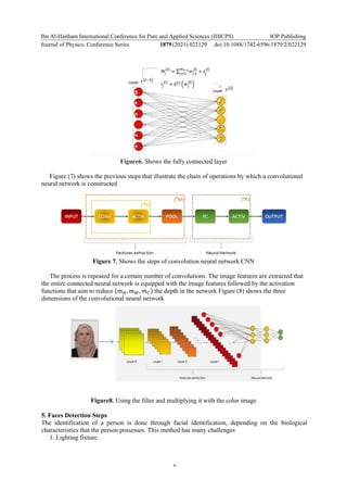Ibn Al-Haitham International Conference for Pure and Applied Sciences (IHICPS)
Journal of Physics: Conference Series 1879(2021) 022129
IOP Publishing
doi:10.1088/1742-6596/1879/2/022129
6
Figure6. Shows the fully connected layer
Figure (7) shows the previous steps that illustrate the chain of operations by which a convolutional
neural network is constructed
Figure 7. Shows the steps of convolution neural network CNN
The process is repeated for a certain number of convolutions. The image features are extracted that
the entire connected neural network is equipped with the image features followed by the activation
functions that aim to reduce (𝑚𝐻, 𝑚𝑊, 𝑚𝐶) the depth in the network Figure (8) shows the three
dimensions of the convolutional neural network
Figure8. Using the filter and multiplying it with the color image
5. Faces Detection Steps
The identification of a person is done through facial identification, depending on the biological
characteristics that the person possesses. This method has many challenges
1. Lighting fixture
 