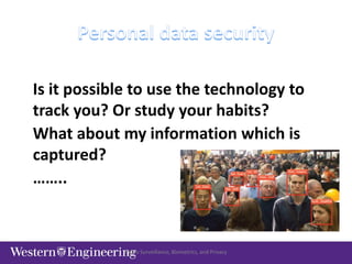 Video Surveillance, Biometrics, and Privacy
Is it possible to use the technology to
track you? Or study your habits?
What about my information which is
captured?
……..
 