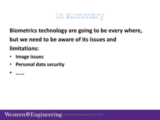 Video Surveillance, Biometrics, and Privacy
Biometrics technology are going to be every where,
but we need to be aware of its issues and
limitations:
• Image issues
• Personal data security
• ……
 