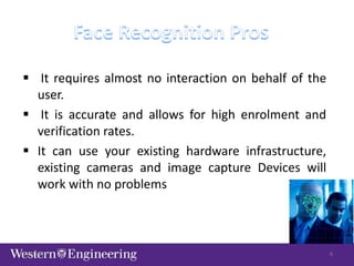  It requires almost no interaction on behalf of the
user.
 It is accurate and allows for high enrolment and
verification rates.
 It can use your existing hardware infrastructure,
existing cameras and image capture Devices will
work with no problems
9/28/2013 6
 