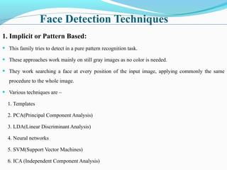 Face Detection Techniques
1. Implicit or Pattern Based:
• This family tries to detect in a pure pattern recognition task.
• These approaches work mainly on still gray images as no color is needed.
• They work searching a face at every position of the input image, applying commonly the same
procedure to the whole image.
• Various techniques are –
1. Templates
2. PCA(Principal Component Analysis)
3. LDA(Linear Discriminant Analysis)
4. Neural networks
5. SVM(Support Vector Machines)
6. ICA (Independent Component Analysis)
 